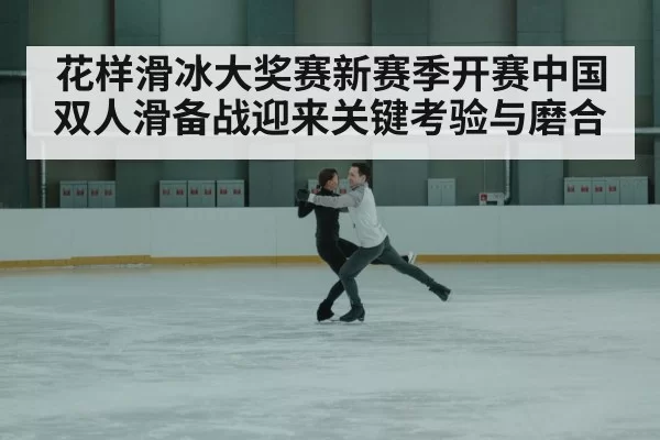 花样滑冰大奖赛新赛季开赛中国双人滑备战迎来关键考验与磨合